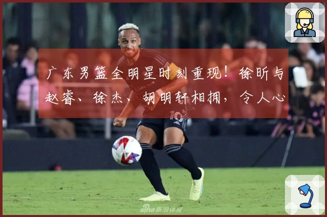 广东男篮全明星时刻重现！徐昕与赵睿、徐杰、胡明轩相拥，令人心潮澎湃！