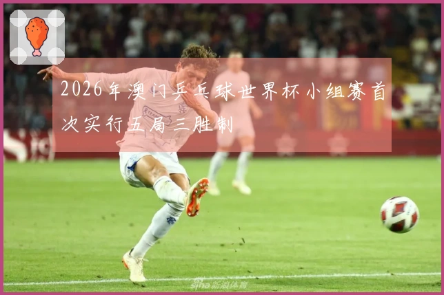 2026年澳门乒乓球世界杯小组赛首次实行五局三胜制