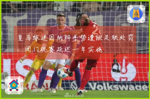 皇马球迷因纳粹手势遭欧足联处罚，闭门观赛延迟一年实施