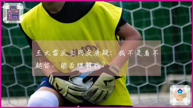 王大雷反击网友质疑：我不是看不起你，能否理解我？