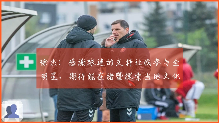 徐杰：感谢球迷的支持让我参与全明星，期待能在诸暨探索当地文化