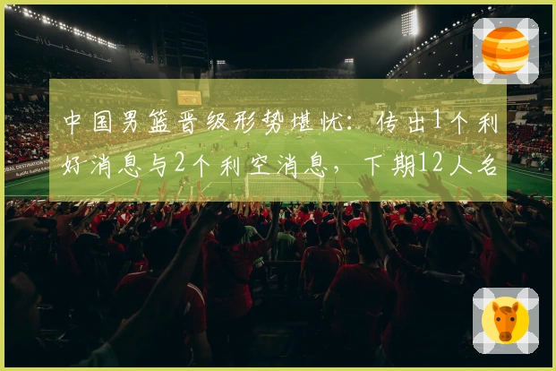 中国男篮晋级形势堪忧：传出1个利好消息与2个利空消息，下期12人名单初现端倪
