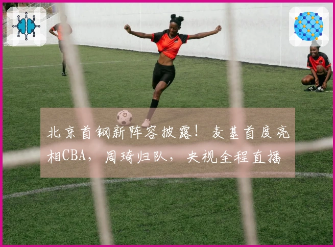 北京首钢新阵容披露！麦基首度亮相CBA，周琦归队，央视全程直播