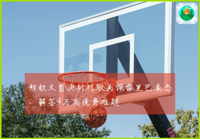 郑钦文首次针对取关佩雷里巴表态，解答4万离境费难题