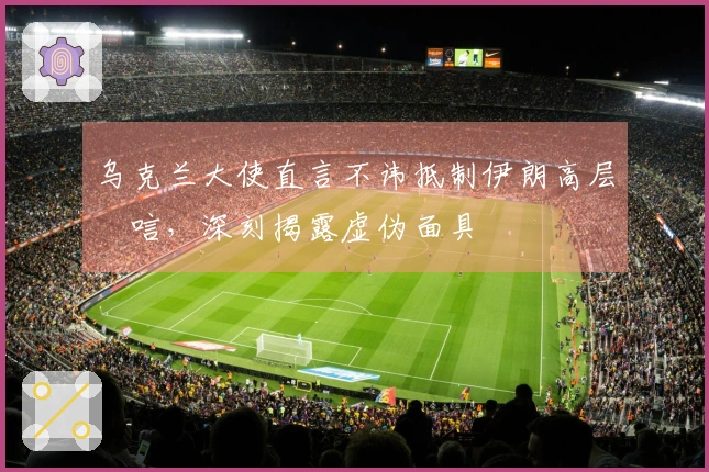 乌克兰大使直言不讳抵制伊朗高层弔唁，深刻揭露虚伪面具