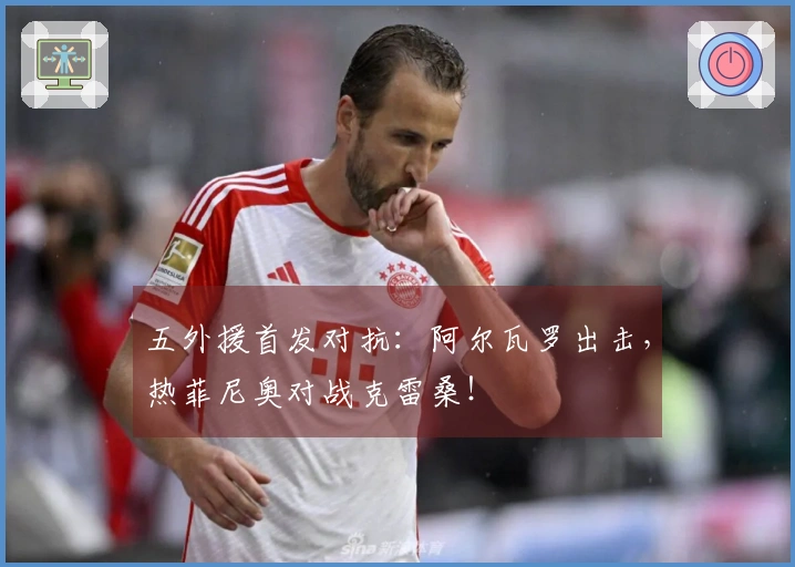 五外援首发对抗：阿尔瓦罗出击，热菲尼奥对战克雷桑！