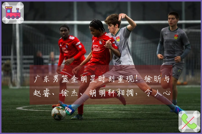 广东男篮全明星时刻重现！徐昕与赵睿、徐杰、胡明轩相拥，令人心潮澎湃！