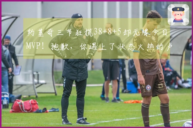 约基奇三节狂揽38+8+5却无缘今日MVP！抱歉，你遇上了状态火热的卢卡