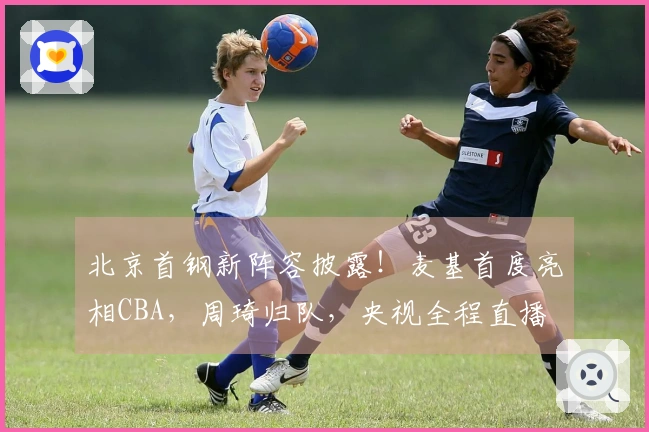 北京首钢新阵容披露！麦基首度亮相CBA，周琦归队，央视全程直播