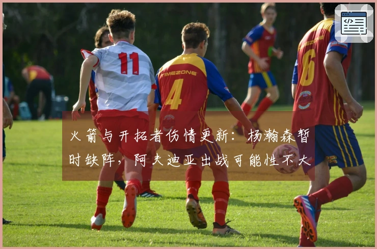 火箭与开拓者伤情更新：杨瀚森暂时缺阵，阿夫迪亚出战可能性不大