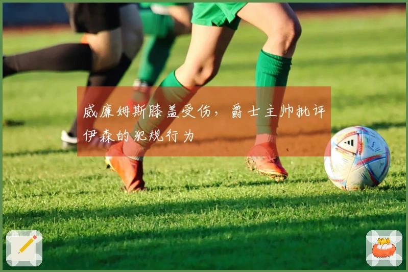 威廉姆斯膝盖受伤，爵士主帅批评伊森的犯规行为